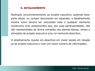 5. DETALHAMENTO
Realizado concomitantemente ao projeto executivo, podendo fazer
parte desse, ou compor documento em separado, o detalhamento
mostra como deverá ser executado todo e qualquer elemento
construtivo e/ou acabamentos que, por suas particularidades, não
são representados de forma completa nas plantas baixas, cortes e
elevações do projeto executivo e/ou no memorial descritivo.
O detalhamento resulta em desenhos em maior escala em relação
as do projeto executivo e com um maior número de informações.
Prof. Sinval Xavier
 