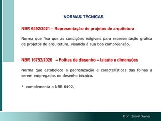 Prof. Sinval Xavier
NORMAS TÉCNICAS
NBR 6492/2021 – Representação de projetos de arquitetura
Norma que fixa que as condições exigíveis para representação gráfica
de projetos de arquitetura, visando à sua boa compreensão.
NBR 16752/2020 – Folhas de desenho – laiaute e dimensões
Norma que estabelece a padronização e características das folhas a
serem empregadas no desenho técnico.
* complementa a NBR 6492.
 