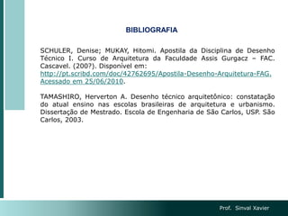 Prof. Sinval Xavier
BIBLIOGRAFIA
SCHULER, Denise; MUKAY, Hitomi. Apostila da Disciplina de Desenho
Técnico I. Curso de Arquitetura da Faculdade Assis Gurgacz – FAC.
Cascavel. (200?). Disponível em:
http://pt.scribd.com/doc/42762695/Apostila-Desenho-Arquitetura-FAG.
Acessado em 25/06/2010.
TAMASHIRO, Herverton A. Desenho técnico arquitetônico: constatação
do atual ensino nas escolas brasileiras de arquitetura e urbanismo.
Dissertação de Mestrado. Escola de Engenharia de São Carlos, USP. São
Carlos, 2003.
 