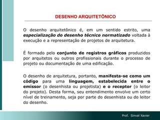 DESENHO ARQUITETÔNICO
O desenho arquitetônico é, em um sentido estrito, uma
especialização do desenho técnico normatizado voltada à
execução e a representação de projetos de arquitetura.
É formado pelo conjunto de registros gráficos produzidos
por arquitetos ou outros profissionais durante o processo de
projeto ou documentação de uma edificação.
O desenho de arquitetura, portanto, manifesta-se como um
código para uma linguagem, estabelecida entre o
emissor (o desenhista ou projetista) e o receptor (o leitor
do projeto). Desta forma, seu entendimento envolve um certo
nível de treinamento, seja por parte do desenhista ou do leitor
do desenho.
Prof. Sinval Xavier
 