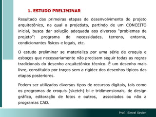 1. ESTUDO PRELIMINAR
Resultado das primeiras etapas de desenvolvimento do projeto
arquitetônico, na qual o projetista, partindo de um CONCEITO
inicial, busca dar solução adequada aos diversos “problemas de
projeto”: programa de necessidades, terreno, entorno,
condicionantes físicos e legais, etc.
O estudo preliminar se materializa por uma série de croquis e
esboços que necessariamente não precisam seguir todas as regras
tradicionais do desenho arquitetônico técnico. É um desenho mais
livre, constituído por traços sem a rigidez dos desenhos típicos das
etapas posteriores.
Podem ser utilizados diversos tipos de recursos digitais, tais como
os programas de croquis (sketch) bi e tridimensionais, de design
gráfico, editoração de fotos e outros, associados ou não a
programas CAD.
Prof. Sinval Xavier
 