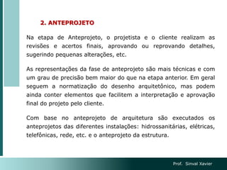 2. ANTEPROJETO
Na etapa de Anteprojeto, o projetista e o cliente realizam as
revisões e acertos finais, aprovando ou reprovando detalhes,
sugerindo pequenas alterações, etc.
As representações da fase de anteprojeto são mais técnicas e com
um grau de precisão bem maior do que na etapa anterior. Em geral
seguem a normatização do desenho arquitetônico, mas podem
ainda conter elementos que facilitem a interpretação e aprovação
final do projeto pelo cliente.
Com base no anteprojeto de arquitetura são executados os
anteprojetos das diferentes instalações: hidrossanitárias, elétricas,
telefônicas, rede, etc. e o anteprojeto da estrutura.
Prof. Sinval Xavier
 