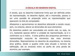 A ESCALA NO DESENHO DIGITAL
A escala, que no desenho tradicional tinha que ser definida antes
da representação, no desenho digital, até a impressão, passou a
ser uma questão de proporção entre as representações que
aparecem na tela do computador.
Afastamos e aproximamos os desenhos alterando a escala visual,
sem, no entanto, alterar as dimensões de seus elementos.
Os desenhos podem ser executados em escala real, ou seja, na
1/1, bastando apenas definir a unidade de representação, se é o
centímetro ou o metro. A área gráfica dos programas permitem a
representação conjunta de elementos das mais diversas
dimensões. Representamos no desenho de arquitetura, na mesma
área gráfica, desde a quadra onde esta situado o terreno da
edificação, até os encaixes entre os perfis de uma janela de
alumínio, por exemplo.
Prof. Sinval Xavier
 