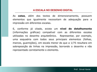 A ESCALA NO DESENHO DIGITAL
As cotas, além dos textos de dimensionamento, possuem
elementos que igualmente necessitam de adequação para a
impressão em diferentes escalas.
E, conforme já citado, existe um nível de detalhamento
(informações gráficas) compatível com as diferentes escalas
utilizadas no desenho arquitetônico. Representar, por exemplo,
uma esquadria com todos seus principais elementos (folhas,
marcos, guarnições), em escala menor do que a 1/75 resultara em
sobreposição de linhas na impressão, borrando o desenho e não
representado corretamente o elemento.
Prof. Sinval Xavier
 
