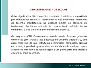 USO DE BIBLIOTECA DE BLOCOS
Outra significativa diferença entre o desenho tradicional e o auxiliado
por computador reside na representação dos elementos repetitivos
do desenho arquitetônico. No desenho digital, ao contrário do
tradicional, não há necessidade da representação múltipla desses
elementos, o que simplifica enormemente o processo.
Os programas CAD oferecem o recurso de uso de blocos ou gabaritos
eletrônicos (em analogia aos gabaritos do desenho tradicional), que
nada mais são do que estruturas geométricas compostas. Nessas
estruturas, é possível agrupar diversas entidades de qualquer tipo e
atribuir-lhe um nome de identificação e um ponto para sua inserção
em um ou mais desenhos.
Prof. Sinval Xavier
 