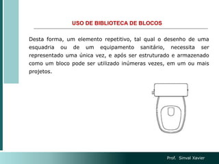 USO DE BIBLIOTECA DE BLOCOS
Desta forma, um elemento repetitivo, tal qual o desenho de uma
esquadria ou de um equipamento sanitário, necessita ser
representado uma única vez, e após ser estruturado e armazenado
como um bloco pode ser utilizado inúmeras vezes, em um ou mais
projetos.
Prof. Sinval Xavier
 