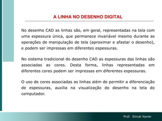 A LINHA NO DESENHO DIGITAL
No desenho CAD as linhas são, em geral, representadas na tela com
uma espessura única, que permanece invariável mesmo durante as
operações de manipulação de tela (aproximar e afastar o desenho),
e podem ser impressas em diferentes espessuras.
No sistema tradicional do desenho CAD as espessuras das linhas são
associadas as cores. Desta forma, linhas representadas em
diferentes cores podem ser impressas em diferentes espessuras.
O uso de cores associadas as linhas além de permitir a diferenciação
de espessuras, auxilia na visualização do desenho na tela do
computador.
Prof. Sinval Xavier
 