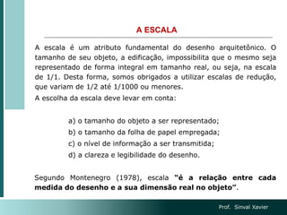 A ESCALA
A escala é um atributo fundamental do desenho arquitetônico. O
tamanho de seu objeto, a edificação, impossibilita que o mesmo seja
representado de forma integral em tamanho real, ou seja, na escala
de 1/1. Desta forma, somos obrigados a utilizar escalas de redução,
que variam de 1/2 até 1/1000 ou menores.
A escolha da escala deve levar em conta:
a) o tamanho do objeto a ser representado;
b) o tamanho da folha de papel empregada;
c) o nível de informação a ser transmitida;
d) a clareza e legibilidade do desenho.
Segundo Montenegro (1978), escala “é a relação entre cada
medida do desenho e a sua dimensão real no objeto”.
Prof. Sinval Xavier
 