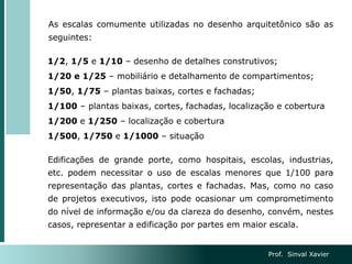 As escalas comumente utilizadas no desenho arquitetônico são as
seguintes:
1/2, 1/5 e 1/10 – desenho de detalhes construtivos;
1/20 e 1/25 – mobiliário e detalhamento de compartimentos;
1/50, 1/75 – plantas baixas, cortes e fachadas;
1/100 – plantas baixas, cortes, fachadas, localização e cobertura
1/200 e 1/250 – localização e cobertura
1/500, 1/750 e 1/1000 – situação
Edificações de grande porte, como hospitais, escolas, industrias,
etc. podem necessitar o uso de escalas menores que 1/100 para
representação das plantas, cortes e fachadas. Mas, como no caso
de projetos executivos, isto pode ocasionar um comprometimento
do nível de informação e/ou da clareza do desenho, convém, nestes
casos, representar a edificação por partes em maior escala.
Prof. Sinval Xavier
 