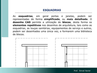 ESQUADRIAS
As esquadrias, em geral portas e janelas, podem ser
representadas de forma simplificada, ou mais detalhada. O
desenho CAD permite a utilização de blocos, desta forma os
elementos repetitivos nos desenhos de arquitetura, tais como as
esquadrias, as louças sanitárias, equipamentos de serviço e outros,
podem ser desenhados uma única vez, e formarem uma biblioteca
de blocos.
Prof. Sinval Xavier
 