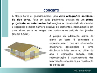 CONCEITO
A Planta baixa é, genericamente, uma vista ortográfica seccional
do tipo corte, feita em cada pavimento através de um plano
projetante secante horizontal imaginário, posicionado de maneira
a seccionar o maior número possível de elementos, normalmente em
uma altura entre as vergas das portas e os peitoris das janelas
(média 1.50m).
A porção da edificação acima do
plano de corte é eliminada e
representa-se o que um observador
imaginário posicionado a uma
distância infinita veria ao olhar do
alto a edificação cortada. Esta
representação é acompanhada das
informações necessárias a construção
da edificação.
Prof. Sinval Xavier
 