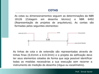 COTAS
As cotas ou dimensionamentos seguem as determinações da NBR
10126 (Cotagem em desenho técnico) e NBR 6492
(Representação de projetos de arquitetura). As contas são
formadas pelos seguintes elementos:
As linhas de cota e de extensão são representadas através de
linhas finas (0.01mm a 0.013mm) e o projeto da edificação deve
ter seus elementos cotados de forma que seja possível identificar
todas as medidas necessárias a sua execução sem recorrer a
instrumento de medição do desenho (régua ou escalímetro).
Prof. Sinval Xavier
 
