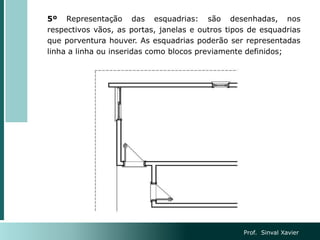 5º Representação das esquadrias: são desenhadas, nos
respectivos vãos, as portas, janelas e outros tipos de esquadrias
que porventura houver. As esquadrias poderão ser representadas
linha a linha ou inseridas como blocos previamente definidos;
Prof. Sinval Xavier
 