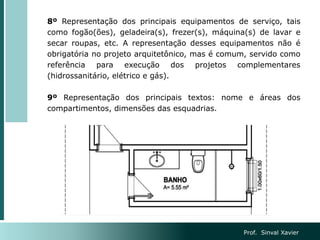 8º Representação dos principais equipamentos de serviço, tais
como fogão(ões), geladeira(s), frezer(s), máquina(s) de lavar e
secar roupas, etc. A representação desses equipamentos não é
obrigatória no projeto arquitetônico, mas é comum, servido como
referência para execução dos projetos complementares
(hidrossanitário, elétrico e gás).
9º Representação dos principais textos: nome e áreas dos
compartimentos, dimensões das esquadrias.
Prof. Sinval Xavier
 
