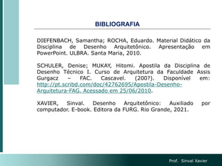 BIBLIOGRAFIA
Prof. Sinval Xavier
DIEFENBACH, Samantha; ROCHA, Eduardo. Material Didático da
Disciplina de Desenho Arquitetônico. Apresentação em
PowerPoint. ULBRA. Santa Maria, 2010.
SCHULER, Denise; MUKAY, Hitomi. Apostila da Disciplina de
Desenho Técnico I. Curso de Arquitetura da Faculdade Assis
Gurgacz – FAC. Cascavel. (200?). Disponível em:
http://pt.scribd.com/doc/42762695/Apostila-Desenho-
Arquitetura-FAG. Acessado em 25/06/2010.
XAVIER, Sinval. Desenho Arquitetônico: Auxiliado por
computador. E-book. Editora da FURG. Rio Grande, 2021.
 