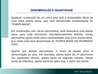 DENOMINAÇÃO E QUANTIDADE
Qualquer construção de um único piso terá a necessidade óbvia de
uma única planta baixa, que será denominada simplesmente de
“PLANTA BAIXA”.
Em construções com vários pavimentos, será necessária uma planta
baixa para cada pavimento arquitetonicamente distinto. Vários
pavimentos iguais terão como representação uma única planta baixa,
que neste caos será denominada de “PLANTA BAIXA DO PAVIMENTO
TIPO”.
Quanto aos demais pavimentos, o título da planta inclui a
denominação do piso. Por exemplo, planta baixa do 1º pavimento
(ou pavimento térreo), planta baixa do segundo subsolo, planta
baixa da cobertura, planta baixa da sobre loja, e assim por diante.
Prof. Sinval Xavier
 