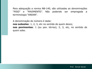 Para adequação a norma NB-140, são utilizadas as denominações
“PISO” e “PAVIMENTO”. Não podendo ser empregada a
terminologia “ANDAR”.
A denominação do número é dada:
nos subsolos: 1, 2, 3, etc no sentido de quem desce;
nos pavimentos: 1 (ou pav. térreo), 2, 3, etc, no sentido de
quem sobe.
Prof. Sinval Xavier
 