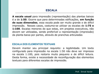 ESCALA
A escala usual para impressão (representação) das plantas baixas
é a de 1:50. Ocorre que para determinadas edificações, em função
de suas dimensões, essa escala pode ser muito grande e de difícil
impressão. Nesses casos, costuma-se utilizar as escalas de 1:75 e
1:100. Escalas menores do que estas, em projetos executivos, não
devem ser utilizadas, sendo preferível a representação (impressão)
da planta baixa por partes, através de pranchas articuladas
ESCALA DOS ELEMENTOS TEXTUAIS
Devem manter seu principal requisito: a legibilidade. Um texto
configurado para impressão na escala 1:50 não deve ser impresso
na escala 1:100, pois restaria muito pequeno e de difícil leitura.
Desta forma, existe a necessidade de reconfiguração dos elementos
textuais para diferentes escalas de impressão.
Prof. Sinval Xavier
 