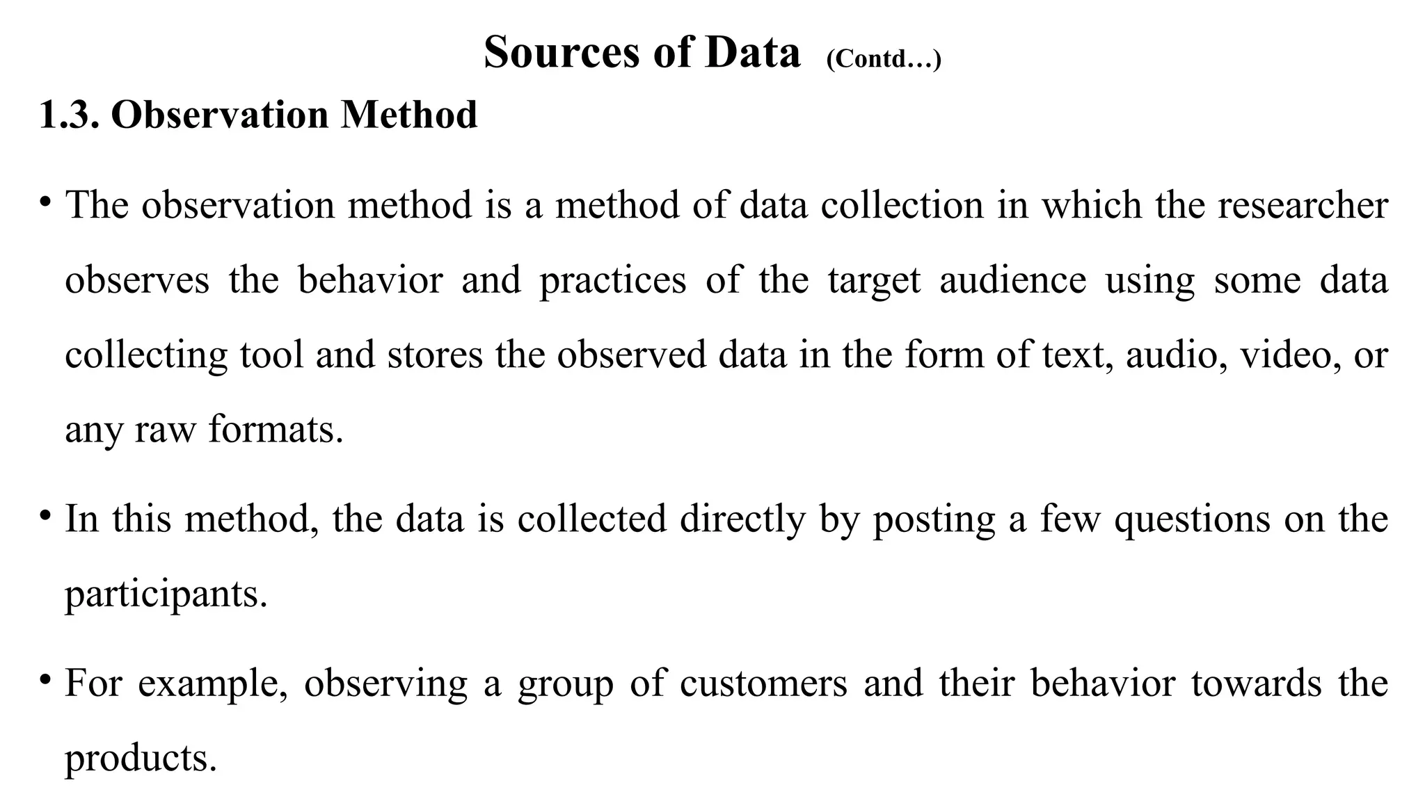 Sources of Data (Contd…)
1.3. Observation Method
• The observation method is a method of data collection in which the researcher
observes the behavior and practices of the target audience using some data
collecting tool and stores the observed data in the form of text, audio, video, or
any raw formats.
• In this method, the data is collected directly by posting a few questions on the
participants.
• For example, observing a group of customers and their behavior towards the
products.
 