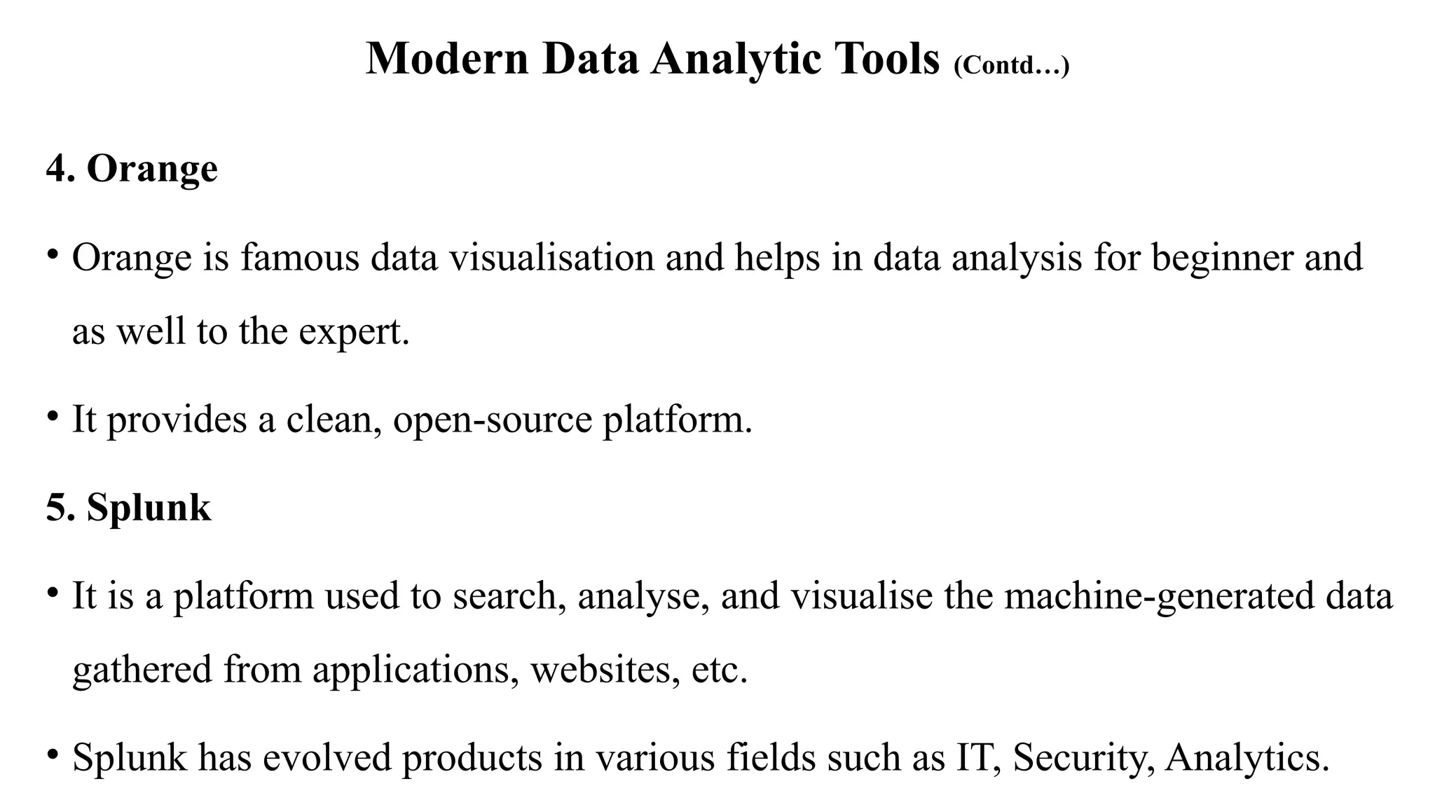Modern Data Analytic Tools (Contd…)
4. Orange
• Orange is famous data visualisation and helps in data analysis for beginner and
as well to the expert.
• It provides a clean, open-source platform.
5. Splunk
• It is a platform used to search, analyse, and visualise the machine-generated data
gathered from applications, websites, etc.
• Splunk has evolved products in various fields such as IT, Security, Analytics.
 