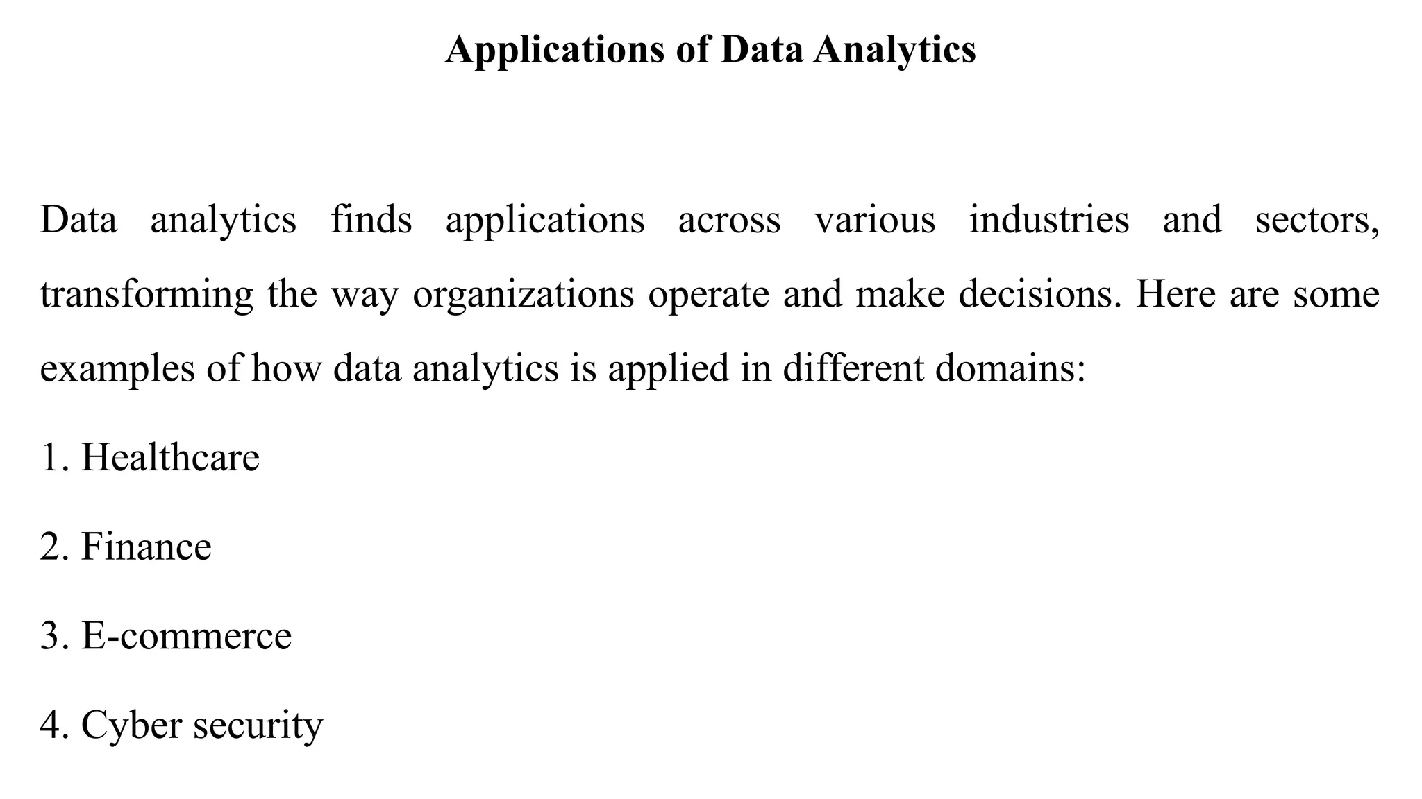 Applications of Data Analytics
Data analytics finds applications across various industries and sectors,
transforming the way organizations operate and make decisions. Here are some
examples of how data analytics is applied in different domains:
1. Healthcare
2. Finance
3. E-commerce
4. Cyber security
 