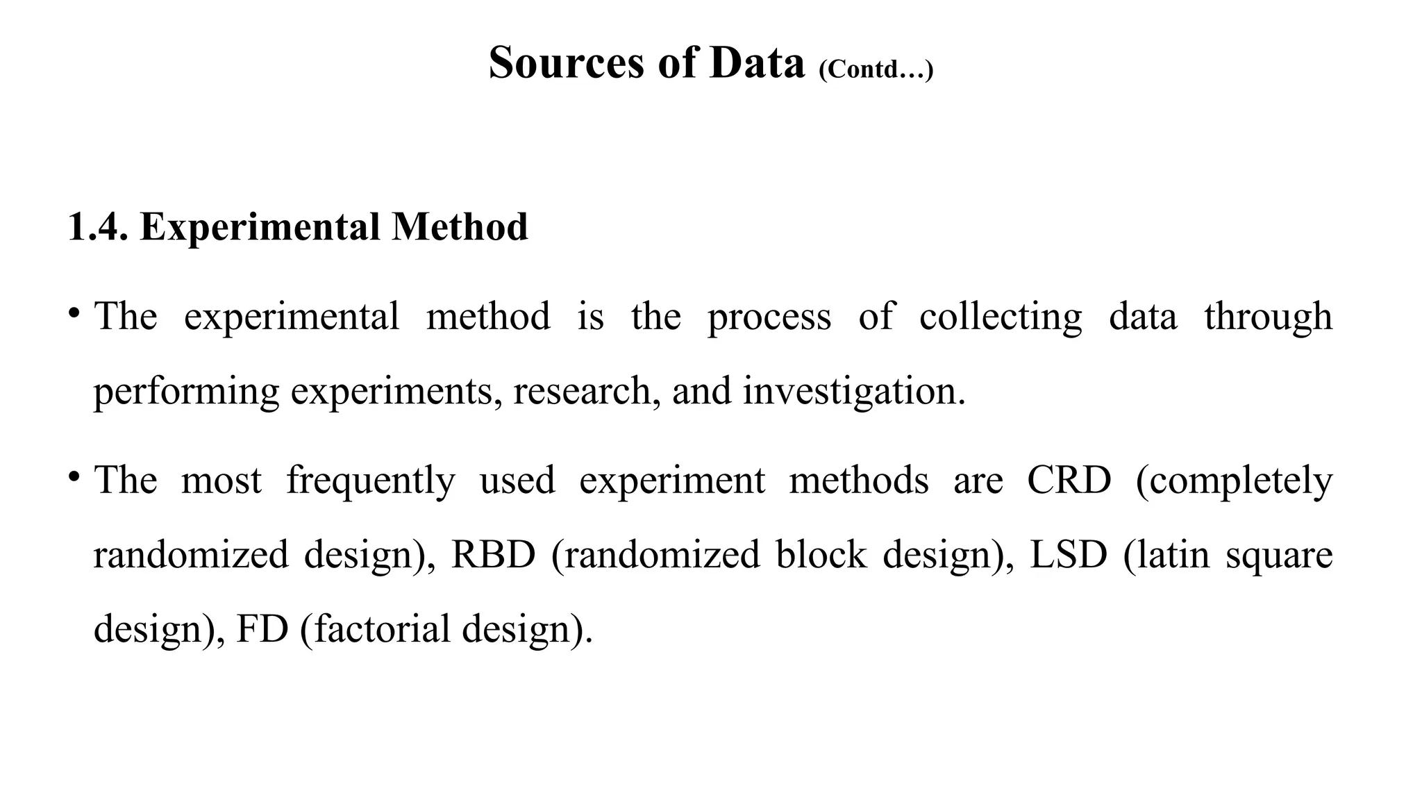 Sources of Data (Contd…)
1.4. Experimental Method
• The experimental method is the process of collecting data through
performing experiments, research, and investigation.
• The most frequently used experiment methods are CRD (completely
randomized design), RBD (randomized block design), LSD (latin square
design), FD (factorial design).
 