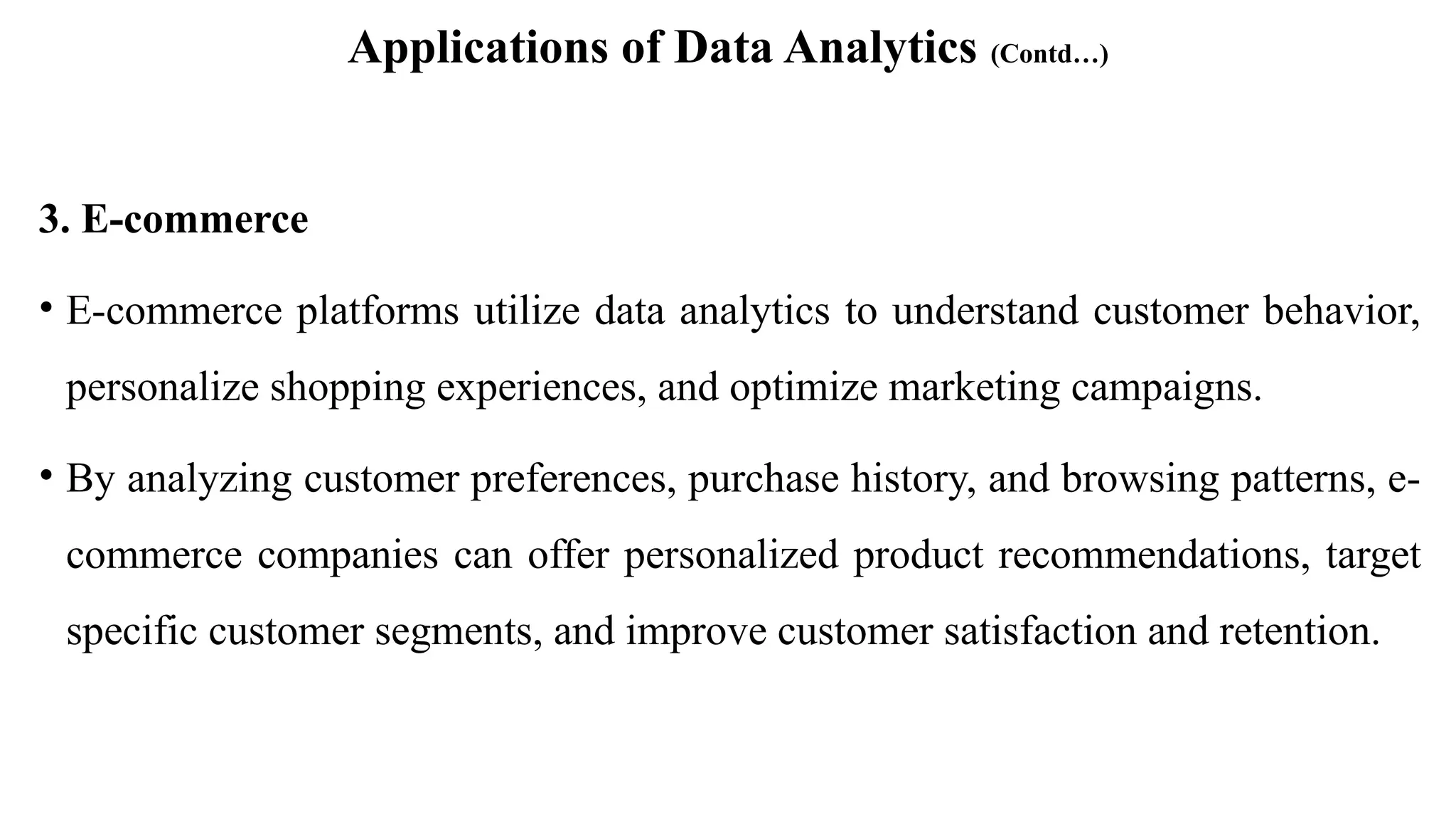 Applications of Data Analytics (Contd…)
3. E-commerce
• E-commerce platforms utilize data analytics to understand customer behavior,
personalize shopping experiences, and optimize marketing campaigns.
• By analyzing customer preferences, purchase history, and browsing patterns, e-
commerce companies can offer personalized product recommendations, target
specific customer segments, and improve customer satisfaction and retention.
 