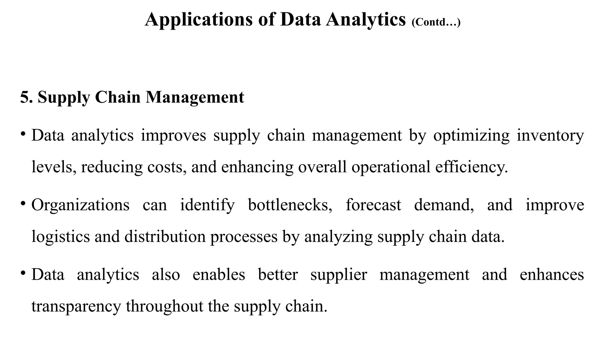 Applications of Data Analytics (Contd…)
5. Supply Chain Management
• Data analytics improves supply chain management by optimizing inventory
levels, reducing costs, and enhancing overall operational efficiency.
• Organizations can identify bottlenecks, forecast demand, and improve
logistics and distribution processes by analyzing supply chain data.
• Data analytics also enables better supplier management and enhances
transparency throughout the supply chain.
 