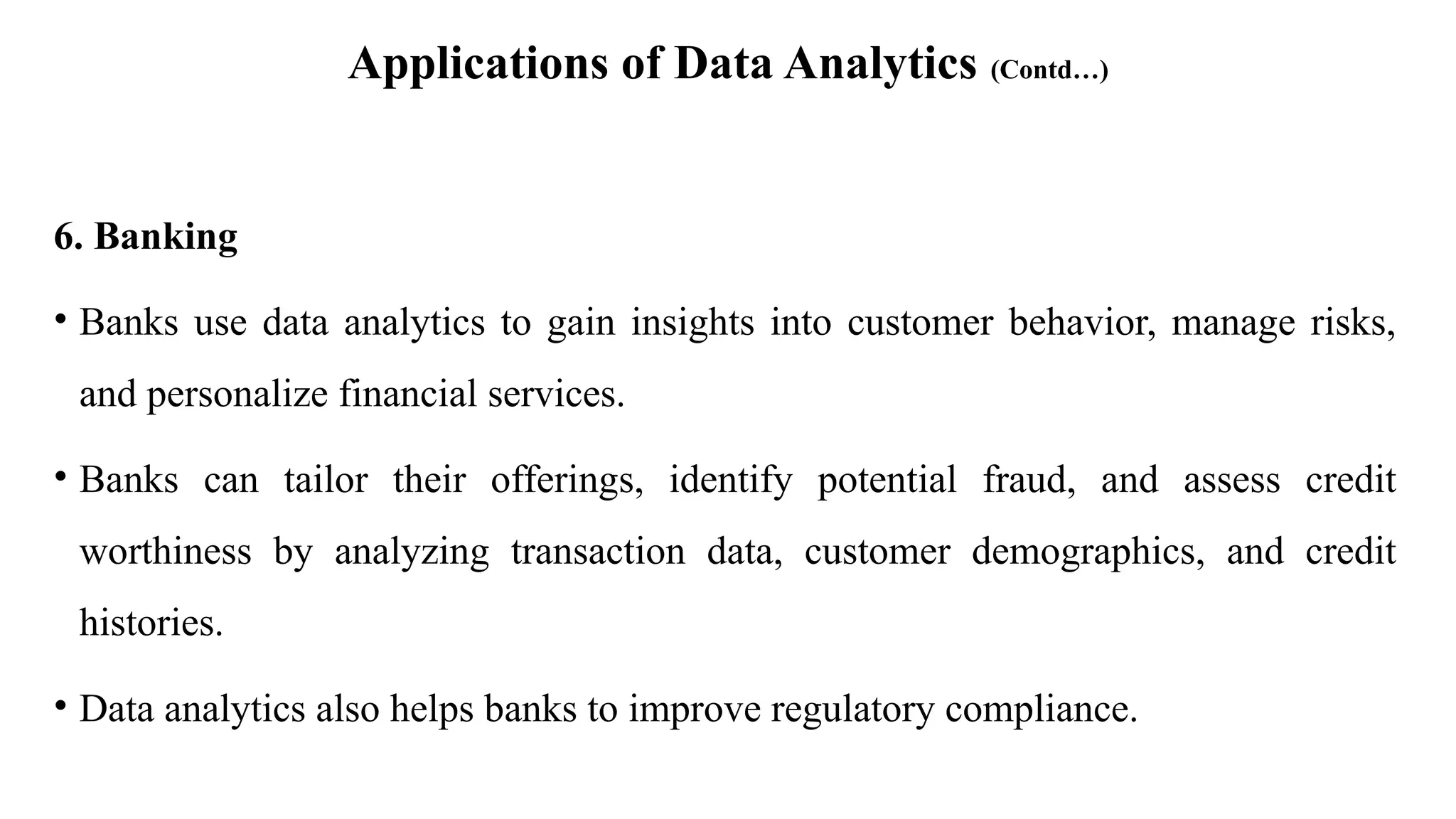 Applications of Data Analytics (Contd…)
6. Banking
• Banks use data analytics to gain insights into customer behavior, manage risks,
and personalize financial services.
• Banks can tailor their offerings, identify potential fraud, and assess credit
worthiness by analyzing transaction data, customer demographics, and credit
histories.
• Data analytics also helps banks to improve regulatory compliance.
 