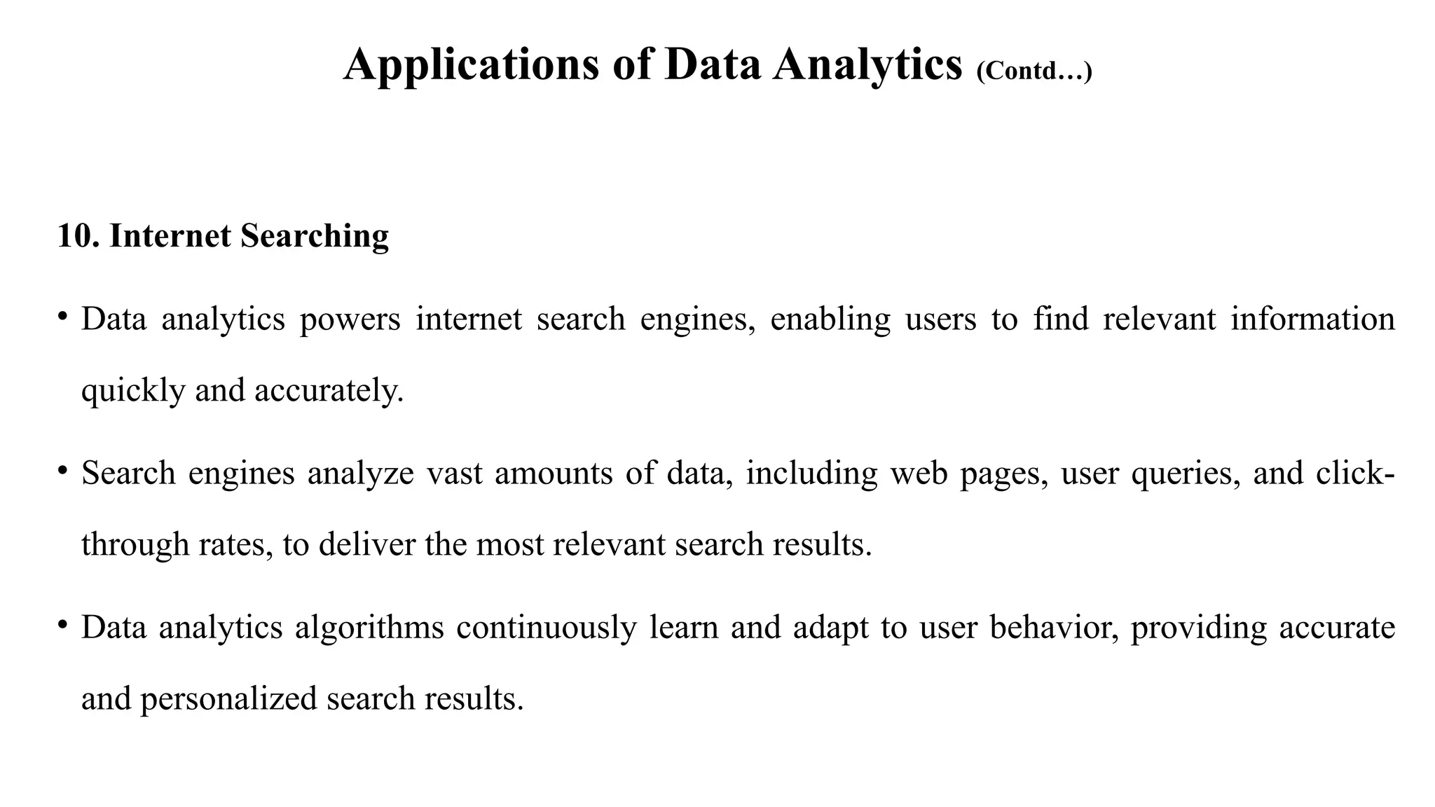 Applications of Data Analytics (Contd…)
10. Internet Searching
• Data analytics powers internet search engines, enabling users to find relevant information
quickly and accurately.
• Search engines analyze vast amounts of data, including web pages, user queries, and click-
through rates, to deliver the most relevant search results.
• Data analytics algorithms continuously learn and adapt to user behavior, providing accurate
and personalized search results.
 