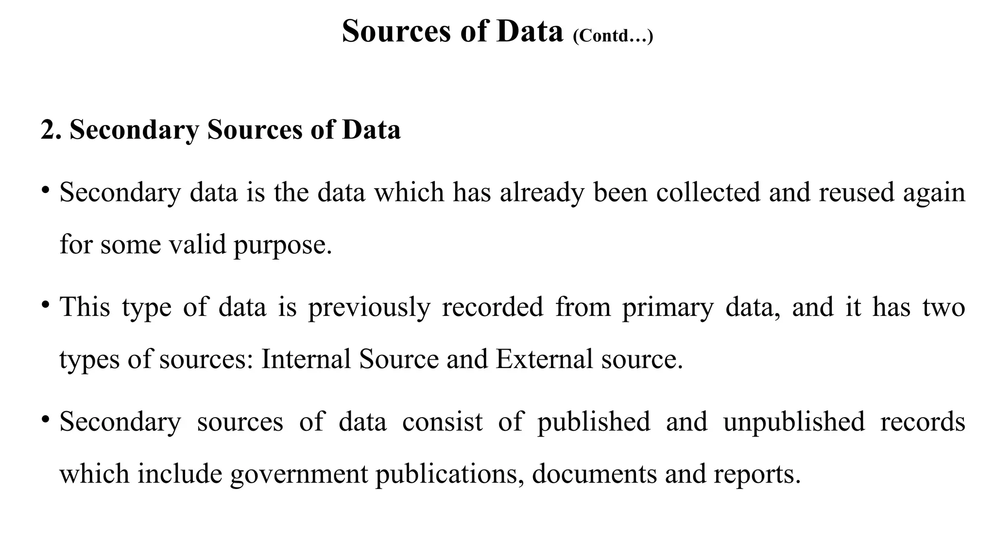 Sources of Data (Contd…)
2. Secondary Sources of Data
• Secondary data is the data which has already been collected and reused again
for some valid purpose.
• This type of data is previously recorded from primary data, and it has two
types of sources: Internal Source and External source.
• Secondary sources of data consist of published and unpublished records
which include government publications, documents and reports.
 