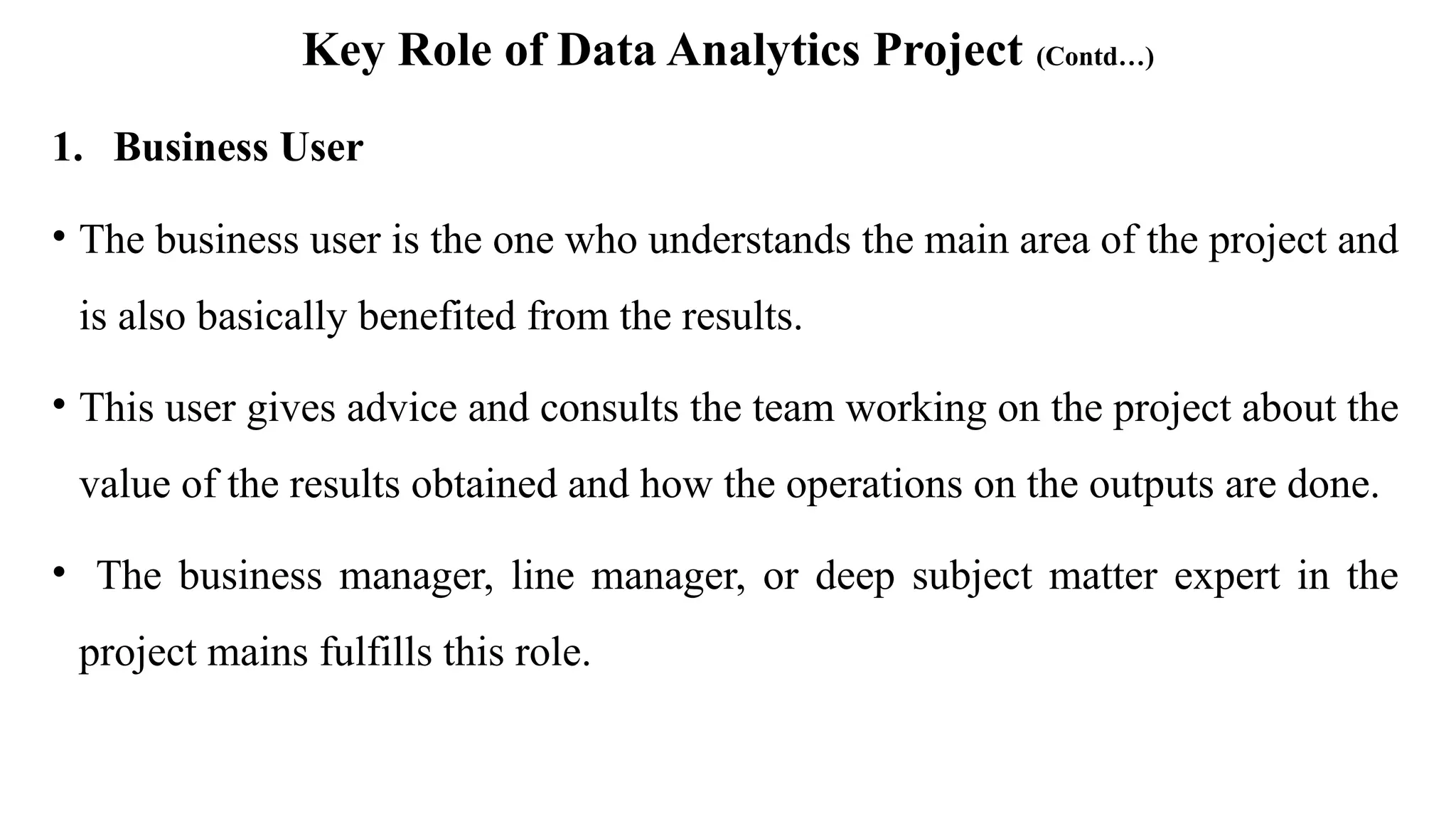 Key Role of Data Analytics Project (Contd…)
1. Business User
• The business user is the one who understands the main area of the project and
is also basically benefited from the results.
• This user gives advice and consults the team working on the project about the
value of the results obtained and how the operations on the outputs are done.
• The business manager, line manager, or deep subject matter expert in the
project mains fulfills this role.
 
