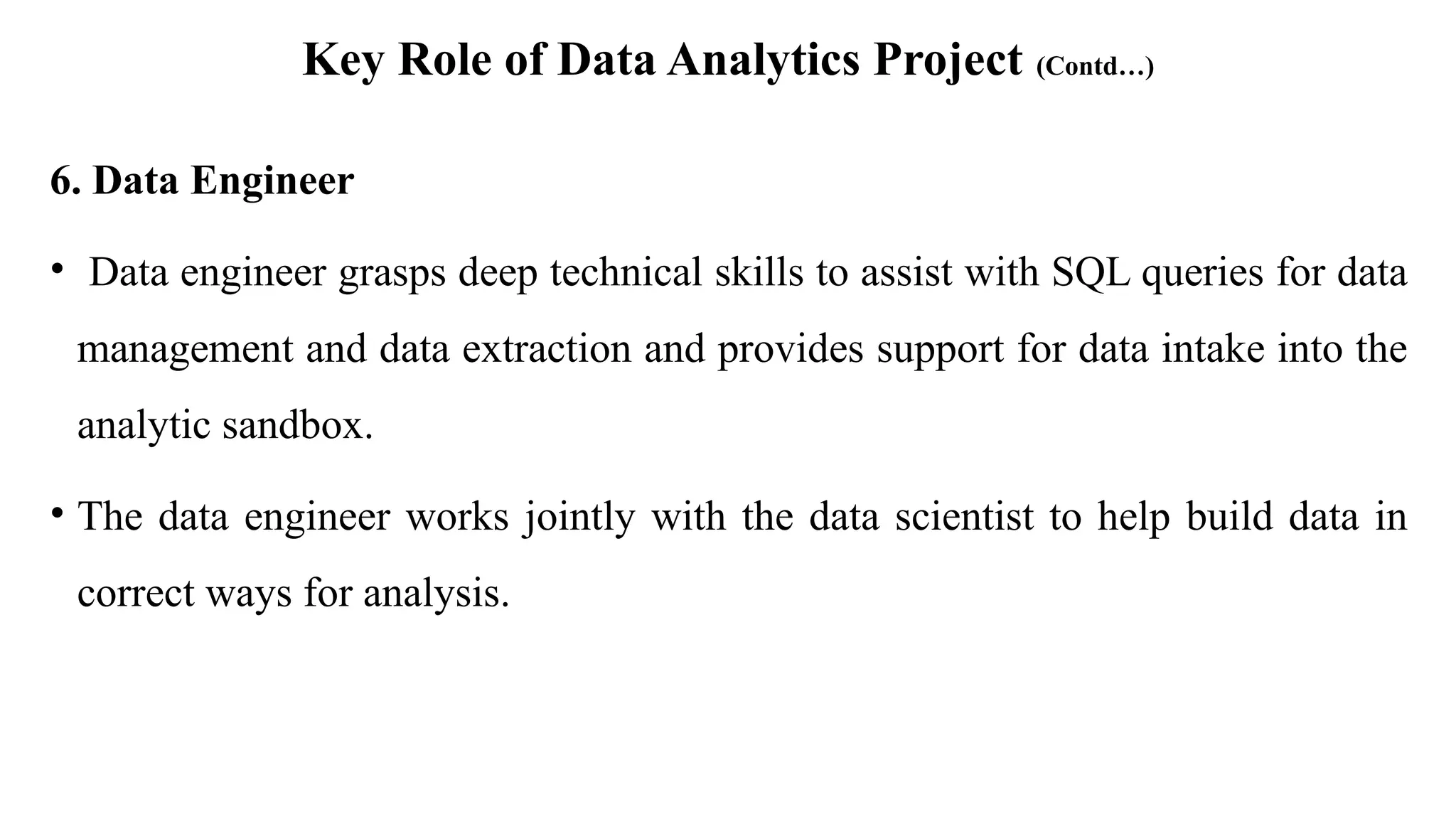 Key Role of Data Analytics Project (Contd…)
6. Data Engineer
• Data engineer grasps deep technical skills to assist with SQL queries for data
management and data extraction and provides support for data intake into the
analytic sandbox.
• The data engineer works jointly with the data scientist to help build data in
correct ways for analysis.
 