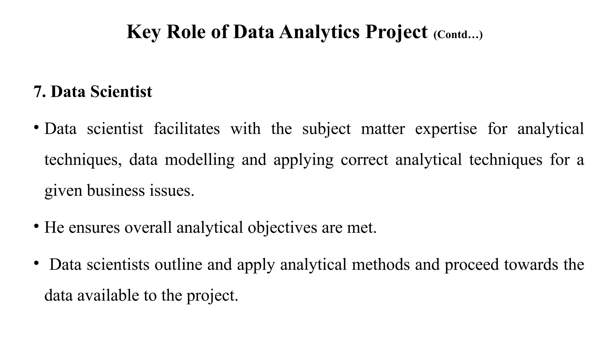 Key Role of Data Analytics Project (Contd…)
7. Data Scientist
• Data scientist facilitates with the subject matter expertise for analytical
techniques, data modelling and applying correct analytical techniques for a
given business issues.
• He ensures overall analytical objectives are met.
• Data scientists outline and apply analytical methods and proceed towards the
data available to the project.
 