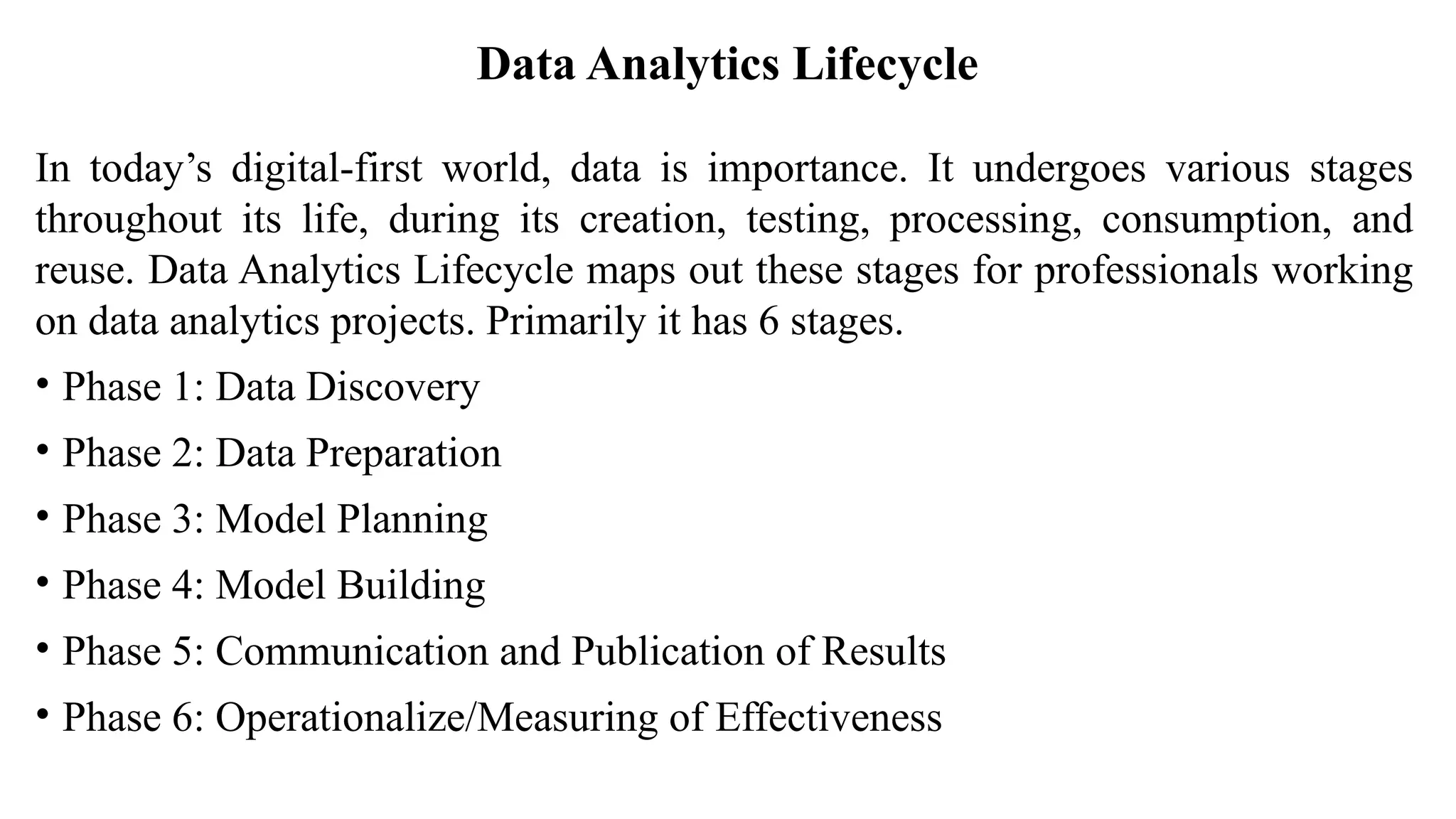 Data Analytics Lifecycle
In today’s digital-first world, data is importance. It undergoes various stages
throughout its life, during its creation, testing, processing, consumption, and
reuse. Data Analytics Lifecycle maps out these stages for professionals working
on data analytics projects. Primarily it has 6 stages.
• Phase 1: Data Discovery
• Phase 2: Data Preparation
• Phase 3: Model Planning
• Phase 4: Model Building
• Phase 5: Communication and Publication of Results
• Phase 6: Operationalize/Measuring of Effectiveness
 