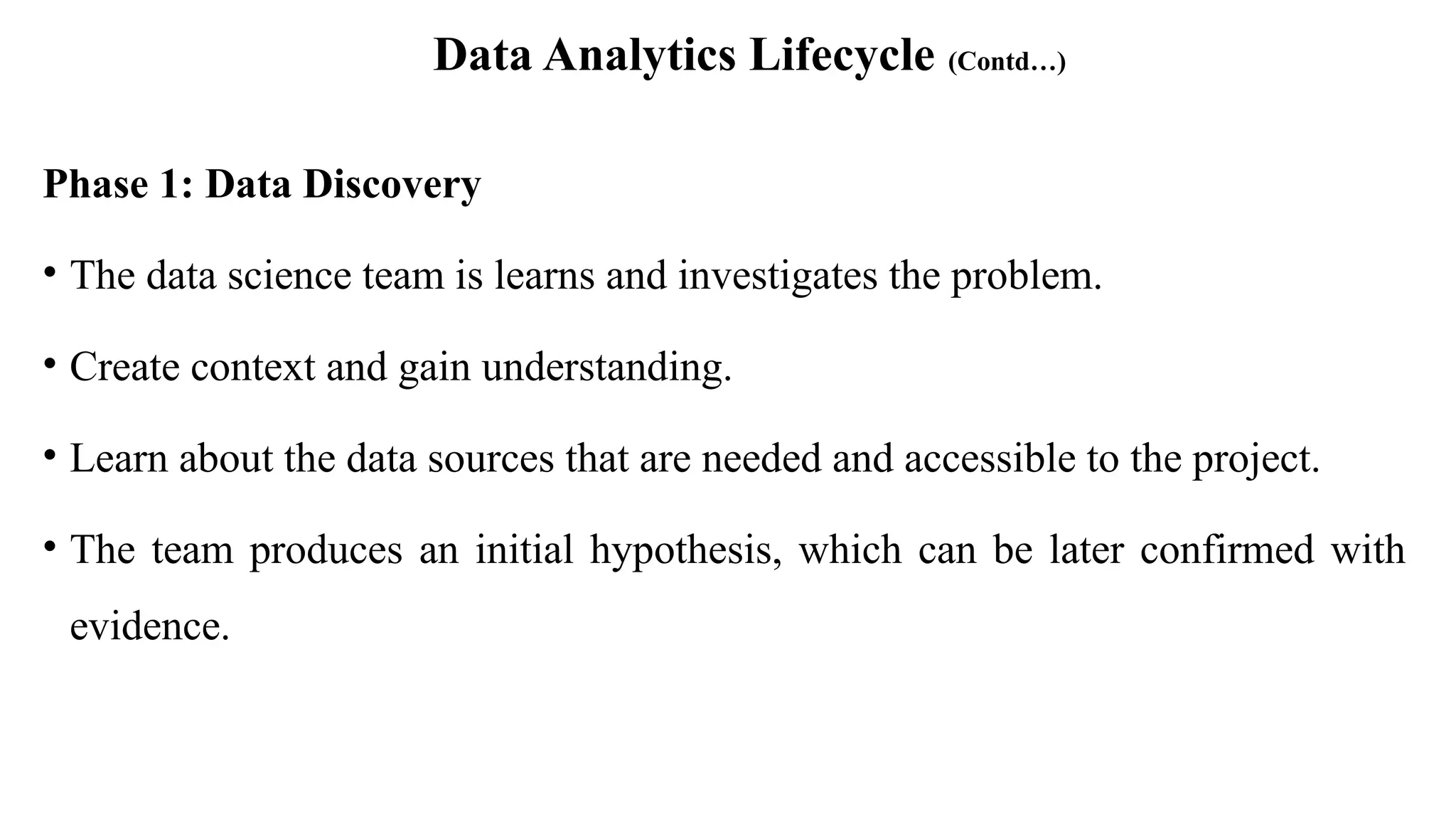 Data Analytics Lifecycle (Contd…)
Phase 1: Data Discovery
• The data science team is learns and investigates the problem.
• Create context and gain understanding.
• Learn about the data sources that are needed and accessible to the project.
• The team produces an initial hypothesis, which can be later confirmed with
evidence.
 