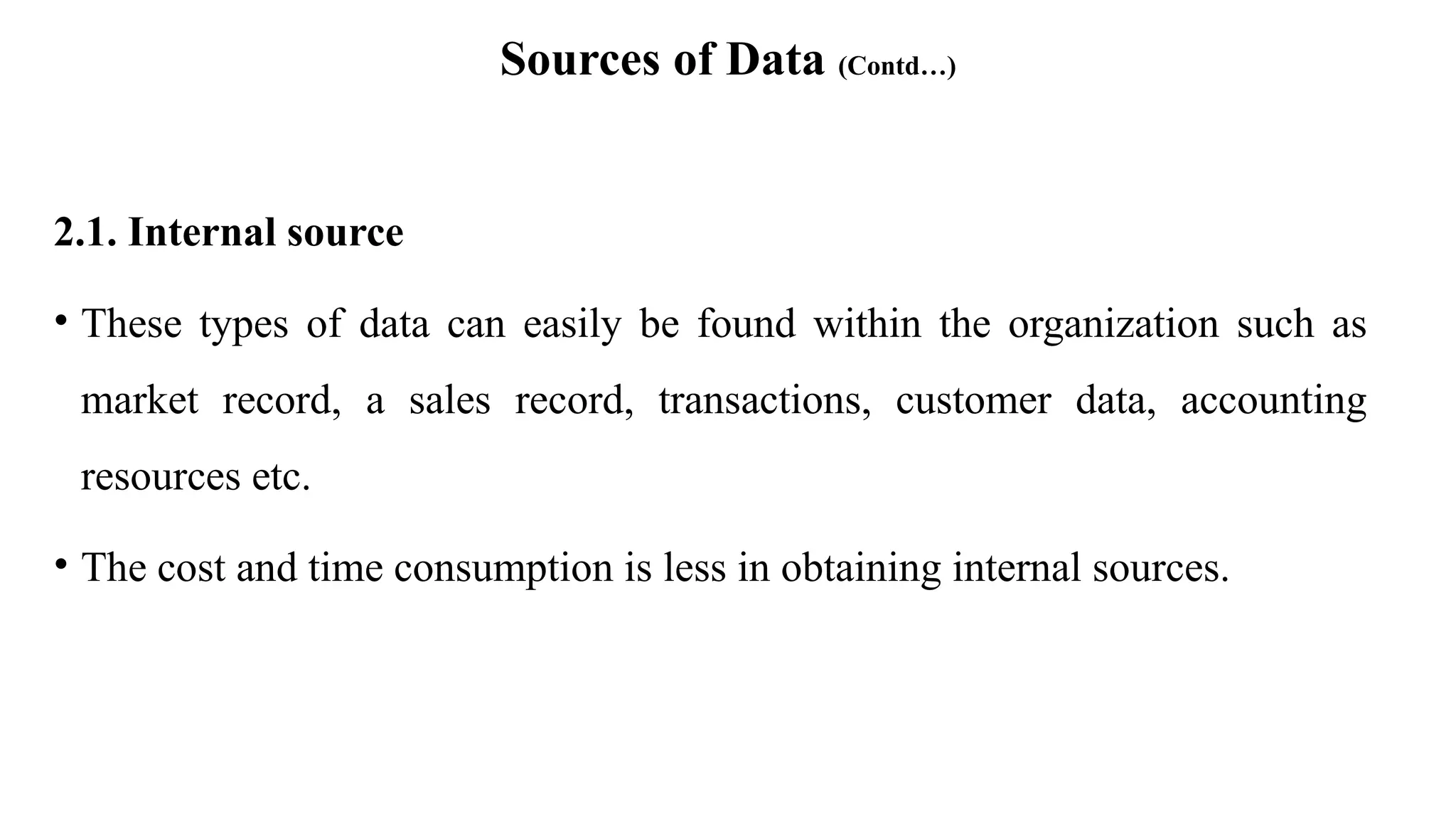 Sources of Data (Contd…)
2.1. Internal source
• These types of data can easily be found within the organization such as
market record, a sales record, transactions, customer data, accounting
resources etc.
• The cost and time consumption is less in obtaining internal sources.
 