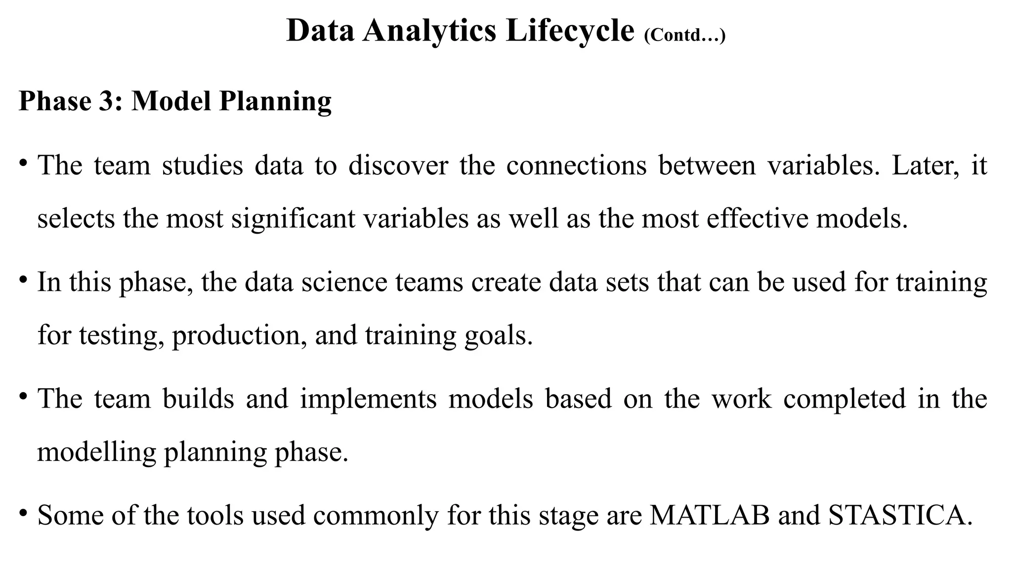 Data Analytics Lifecycle (Contd…)
Phase 3: Model Planning
• The team studies data to discover the connections between variables. Later, it
selects the most significant variables as well as the most effective models.
• In this phase, the data science teams create data sets that can be used for training
for testing, production, and training goals.
• The team builds and implements models based on the work completed in the
modelling planning phase.
• Some of the tools used commonly for this stage are MATLAB and STASTICA.
 