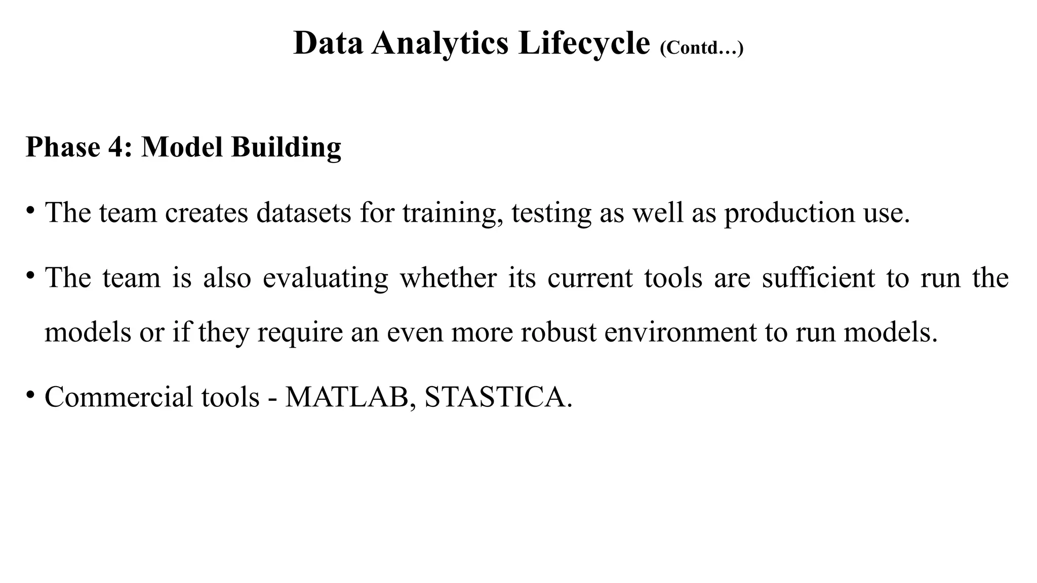 Data Analytics Lifecycle (Contd…)
Phase 4: Model Building
• The team creates datasets for training, testing as well as production use.
• The team is also evaluating whether its current tools are sufficient to run the
models or if they require an even more robust environment to run models.
• Commercial tools - MATLAB, STASTICA.
 