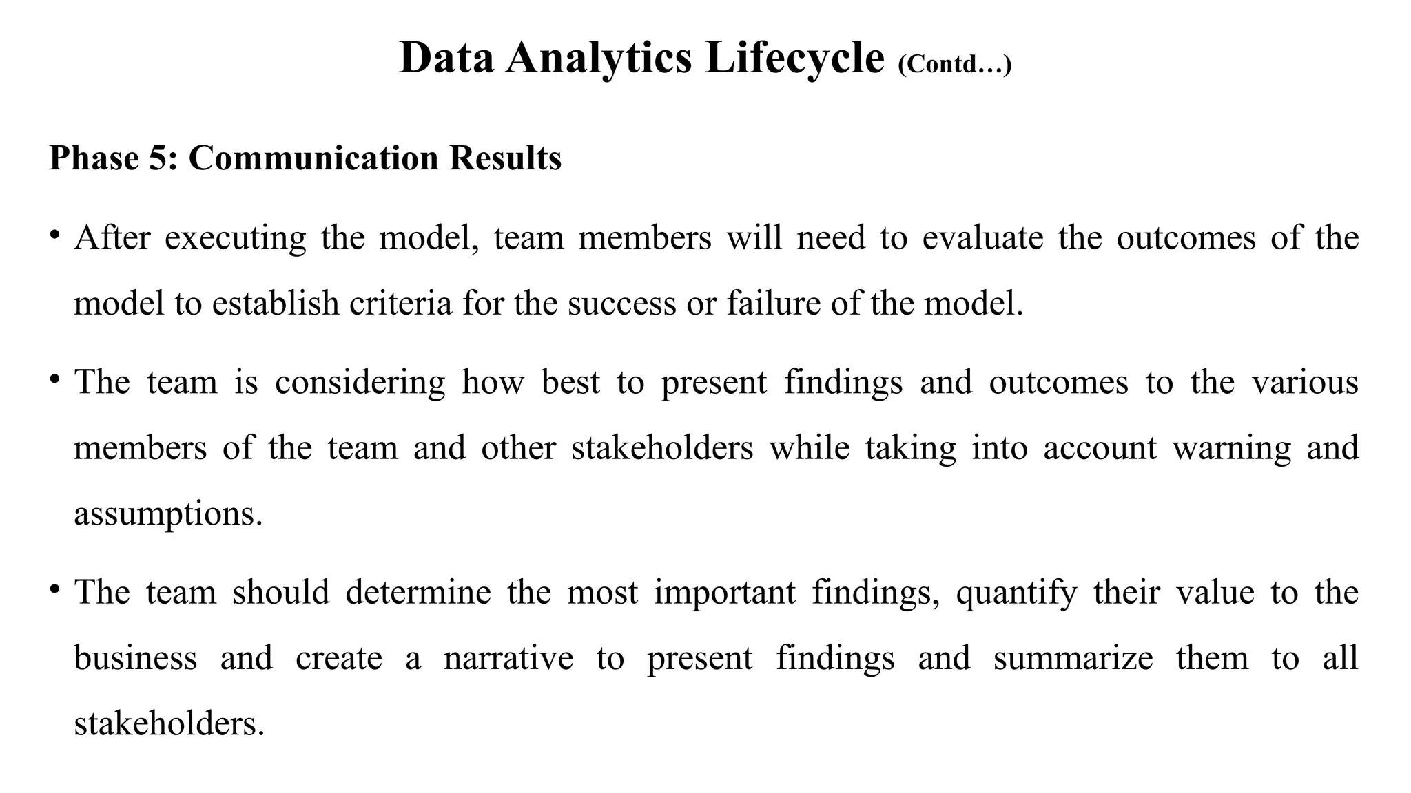 Data Analytics Lifecycle (Contd…)
Phase 5: Communication Results
• After executing the model, team members will need to evaluate the outcomes of the
model to establish criteria for the success or failure of the model.
• The team is considering how best to present findings and outcomes to the various
members of the team and other stakeholders while taking into account warning and
assumptions.
• The team should determine the most important findings, quantify their value to the
business and create a narrative to present findings and summarize them to all
stakeholders.
 