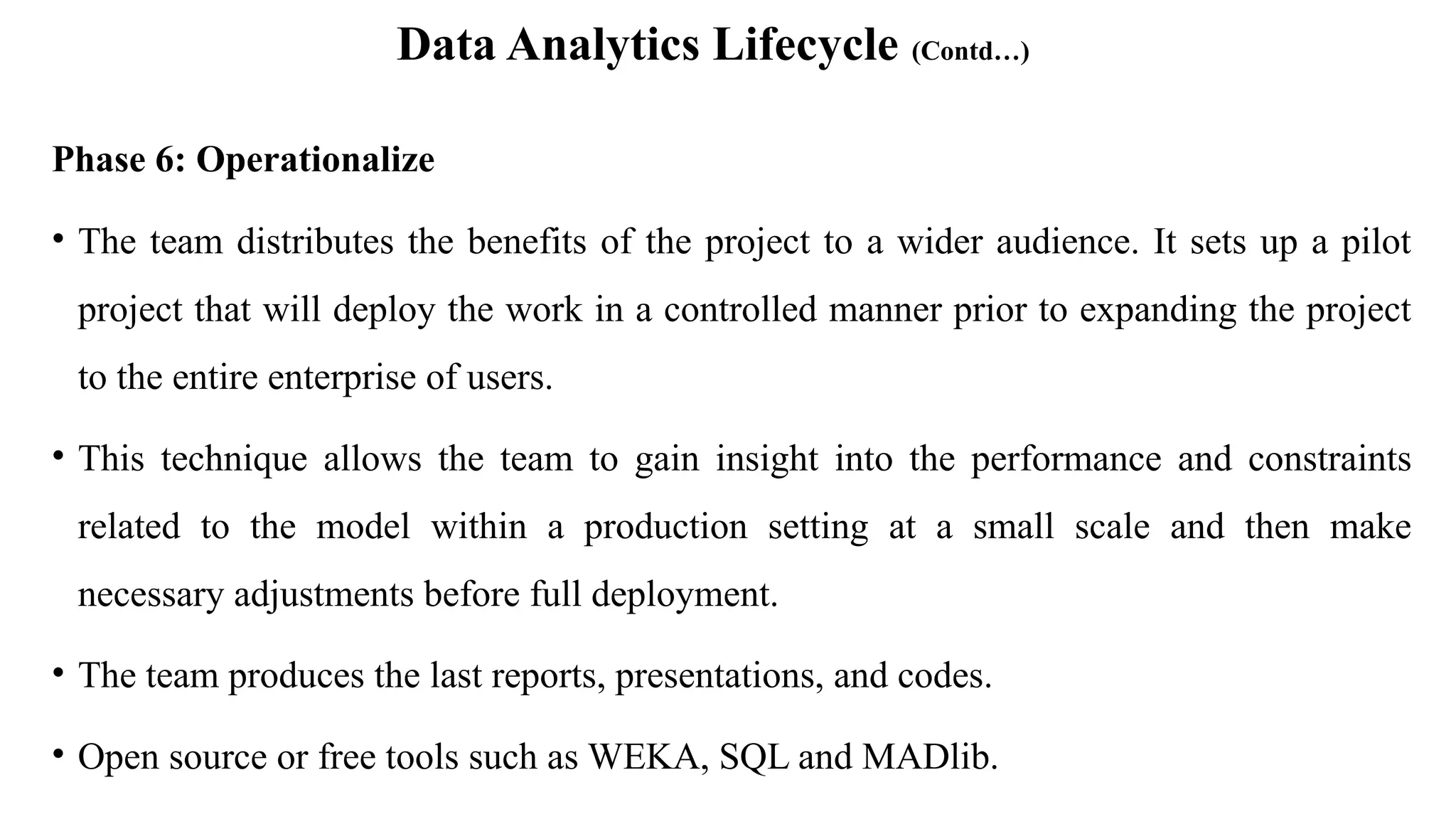 Data Analytics Lifecycle (Contd…)
Phase 6: Operationalize
• The team distributes the benefits of the project to a wider audience. It sets up a pilot
project that will deploy the work in a controlled manner prior to expanding the project
to the entire enterprise of users.
• This technique allows the team to gain insight into the performance and constraints
related to the model within a production setting at a small scale and then make
necessary adjustments before full deployment.
• The team produces the last reports, presentations, and codes.
• Open source or free tools such as WEKA, SQL and MADlib.
 