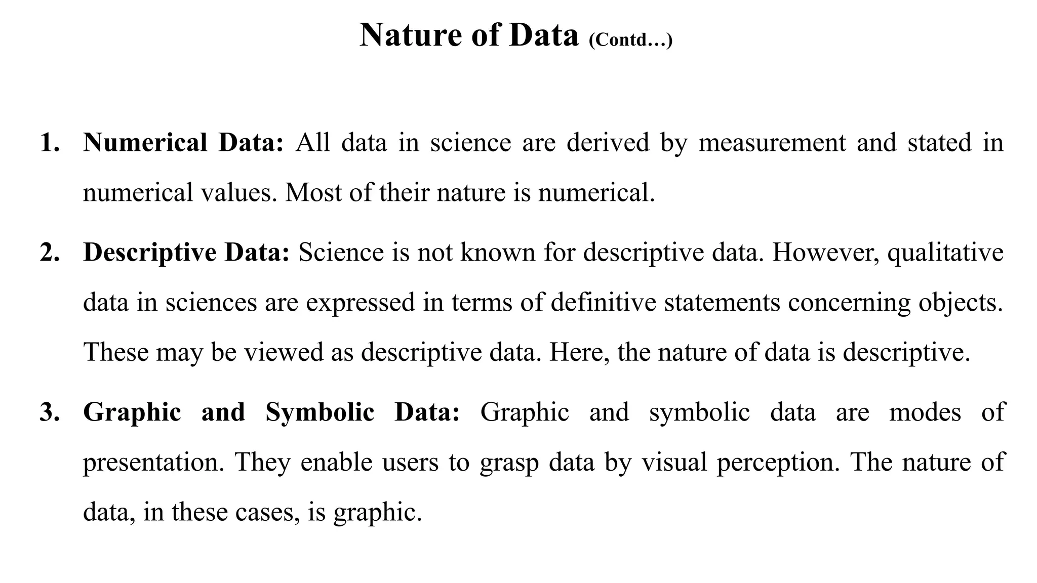 Nature of Data (Contd…)
1. Numerical Data: All data in science are derived by measurement and stated in
numerical values. Most of their nature is numerical.
2. Descriptive Data: Science is not known for descriptive data. However, qualitative
data in sciences are expressed in terms of definitive statements concerning objects.
These may be viewed as descriptive data. Here, the nature of data is descriptive.
3. Graphic and Symbolic Data: Graphic and symbolic data are modes of
presentation. They enable users to grasp data by visual perception. The nature of
data, in these cases, is graphic.
 