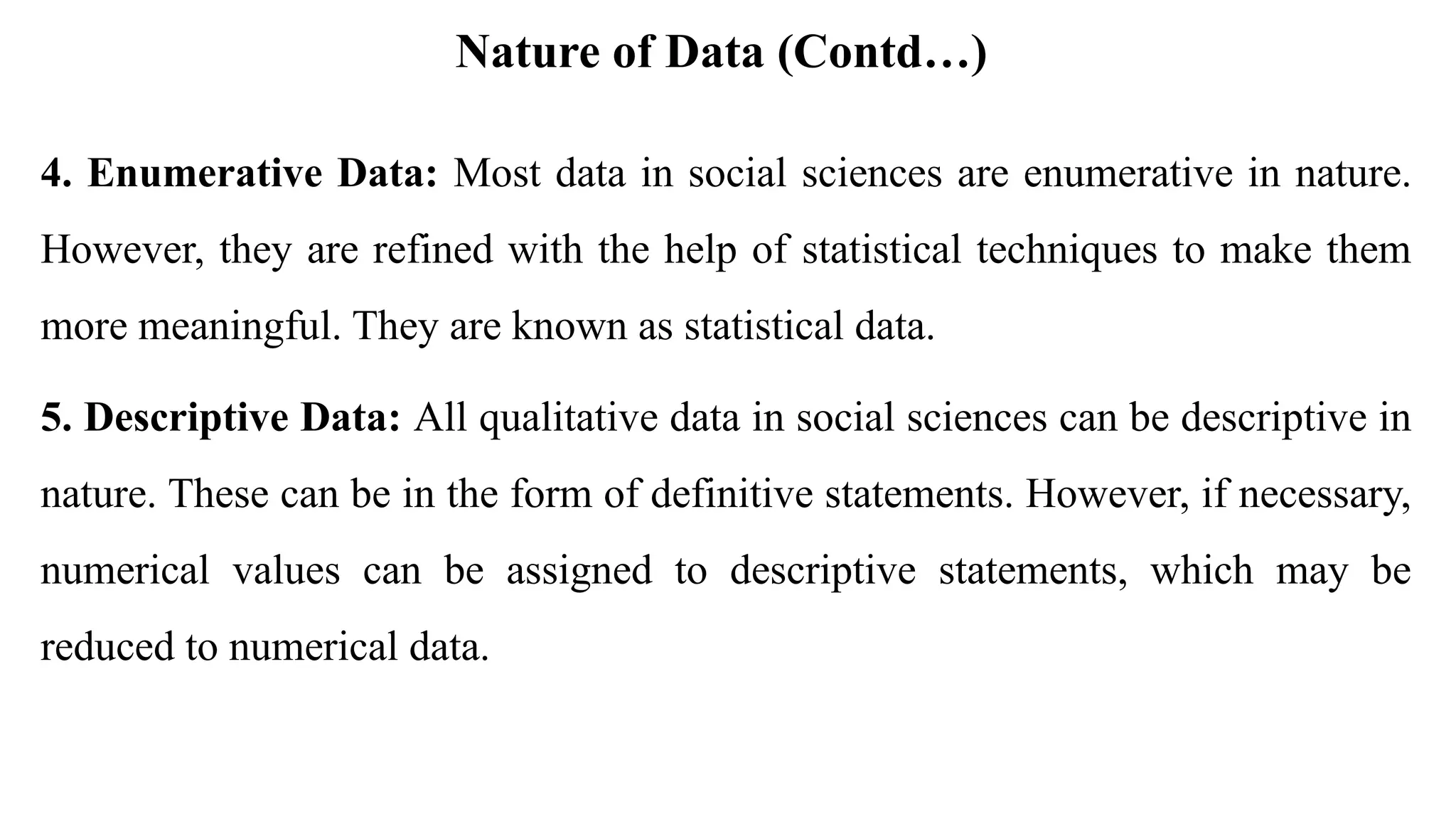 Nature of Data (Contd…)
4. Enumerative Data: Most data in social sciences are enumerative in nature.
However, they are refined with the help of statistical techniques to make them
more meaningful. They are known as statistical data.
5. Descriptive Data: All qualitative data in social sciences can be descriptive in
nature. These can be in the form of definitive statements. However, if necessary,
numerical values can be assigned to descriptive statements, which may be
reduced to numerical data.
 