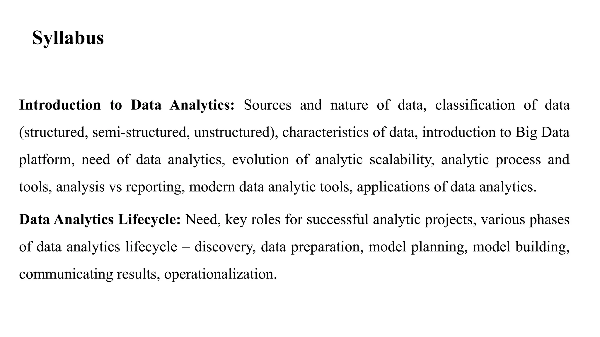 Syllabus
Introduction to Data Analytics: Sources and nature of data, classification of data
(structured, semi-structured, unstructured), characteristics of data, introduction to Big Data
platform, need of data analytics, evolution of analytic scalability, analytic process and
tools, analysis vs reporting, modern data analytic tools, applications of data analytics.
Data Analytics Lifecycle: Need, key roles for successful analytic projects, various phases
of data analytics lifecycle – discovery, data preparation, model planning, model building,
communicating results, operationalization.
 