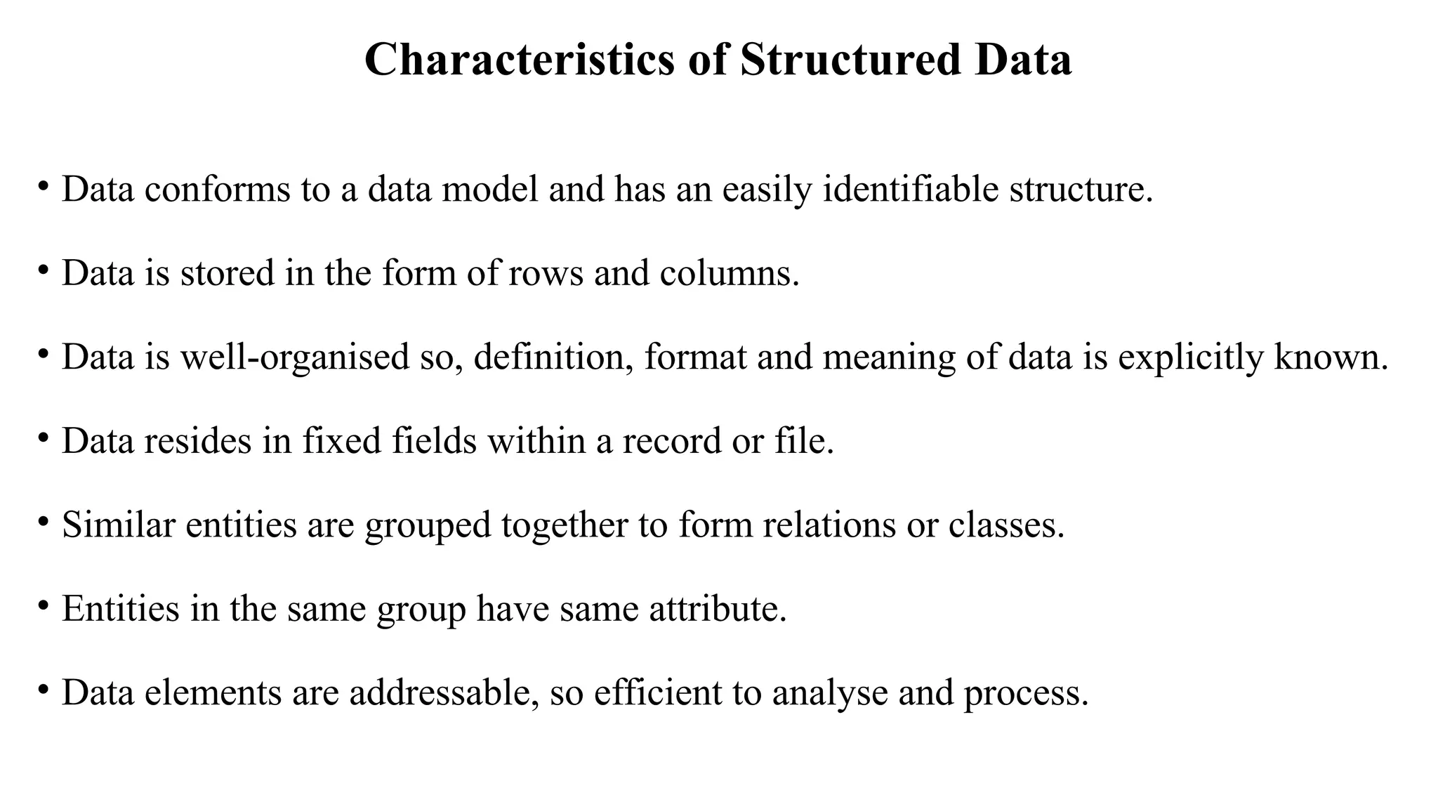 Characteristics of Structured Data
• Data conforms to a data model and has an easily identifiable structure.
• Data is stored in the form of rows and columns.
• Data is well-organised so, definition, format and meaning of data is explicitly known.
• Data resides in fixed fields within a record or file.
• Similar entities are grouped together to form relations or classes.
• Entities in the same group have same attribute.
• Data elements are addressable, so efficient to analyse and process.
 