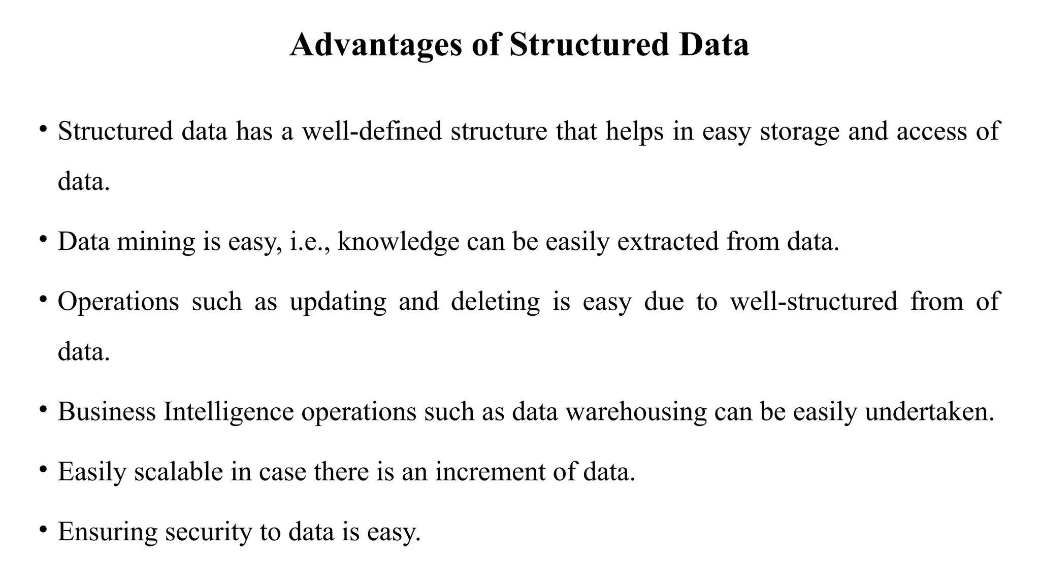Advantages of Structured Data
• Structured data has a well-defined structure that helps in easy storage and access of
data.
• Data mining is easy, i.e., knowledge can be easily extracted from data.
• Operations such as updating and deleting is easy due to well-structured from of
data.
• Business Intelligence operations such as data warehousing can be easily undertaken.
• Easily scalable in case there is an increment of data.
• Ensuring security to data is easy.
 