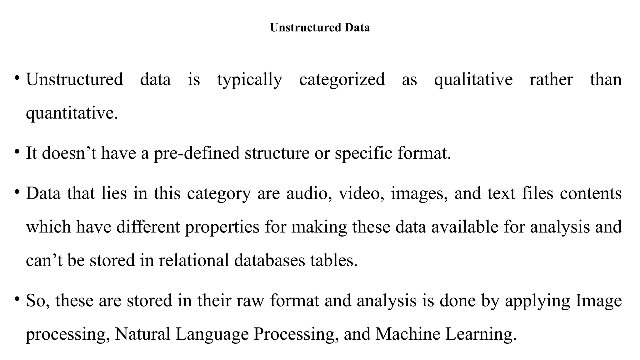 Unstructured Data
• Unstructured data is typically categorized as qualitative rather than
quantitative.
• It doesn’t have a pre-defined structure or specific format.
• Data that lies in this category are audio, video, images, and text files contents
which have different properties for making these data available for analysis and
can’t be stored in relational databases tables.
• So, these are stored in their raw format and analysis is done by applying Image
processing, Natural Language Processing, and Machine Learning.
 