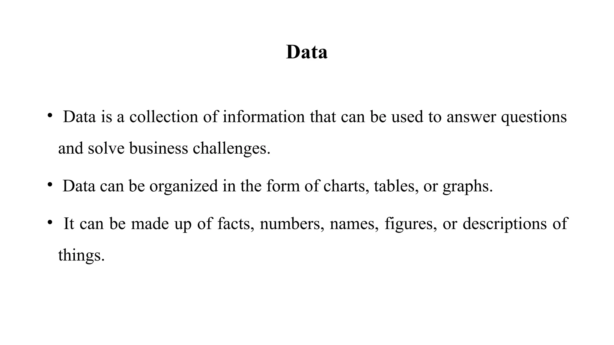 Data
• Data is a collection of information that can be used to answer questions
and solve business challenges.
• Data can be organized in the form of charts, tables, or graphs.
• It can be made up of facts, numbers, names, figures, or descriptions of
things.
 