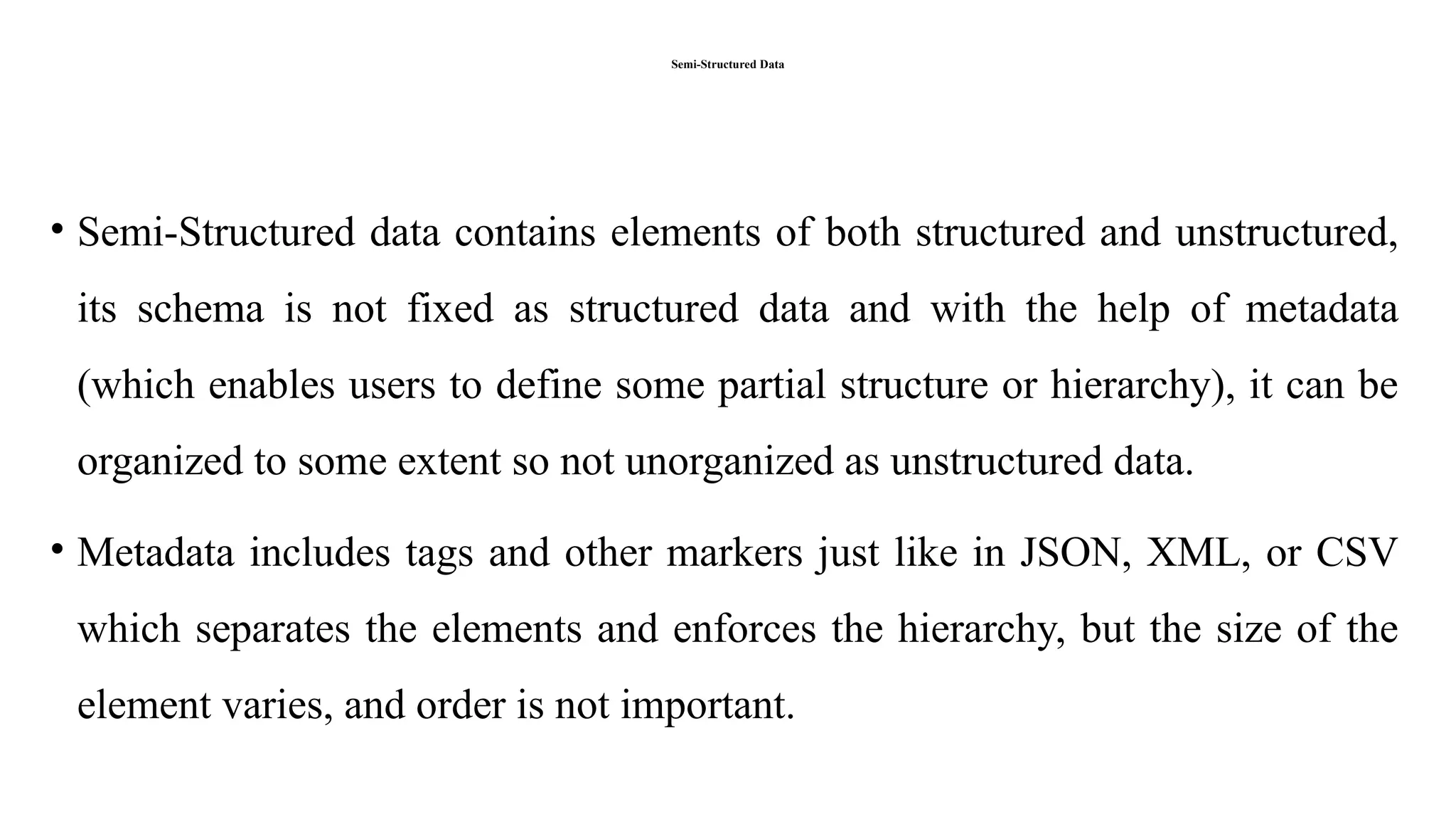 Semi-Structured Data
• Semi-Structured data contains elements of both structured and unstructured,
its schema is not fixed as structured data and with the help of metadata
(which enables users to define some partial structure or hierarchy), it can be
organized to some extent so not unorganized as unstructured data.
• Metadata includes tags and other markers just like in JSON, XML, or CSV
which separates the elements and enforces the hierarchy, but the size of the
element varies, and order is not important.
 