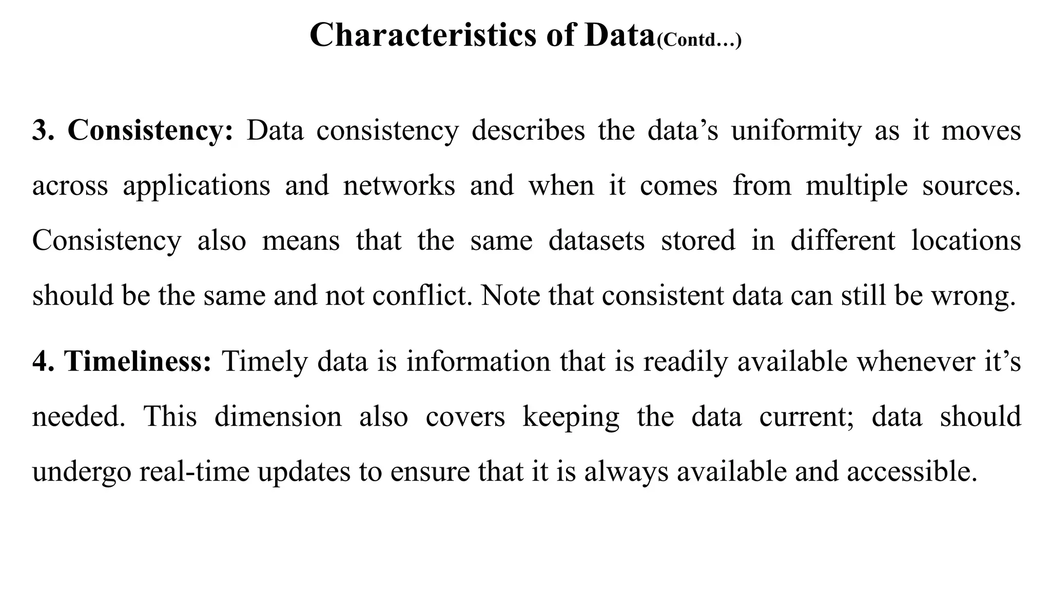 Characteristics of Data(Contd…)
3. Consistency: Data consistency describes the data’s uniformity as it moves
across applications and networks and when it comes from multiple sources.
Consistency also means that the same datasets stored in different locations
should be the same and not conflict. Note that consistent data can still be wrong.
4. Timeliness: Timely data is information that is readily available whenever it’s
needed. This dimension also covers keeping the data current; data should
undergo real-time updates to ensure that it is always available and accessible.
 